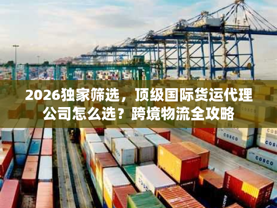 2026独家筛选，顶级国际货运代理公司怎么选？跨境物流全攻略