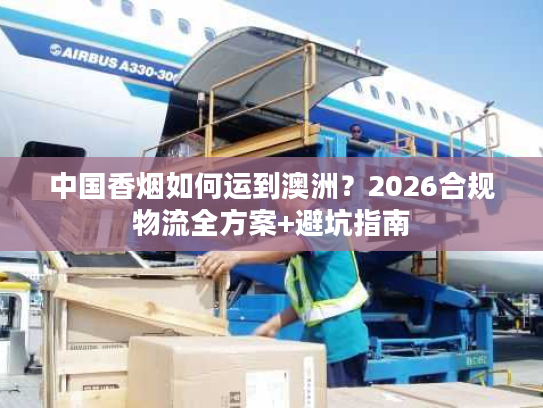 中国香烟如何运到澳洲？2026合规物流全方案+避坑指南