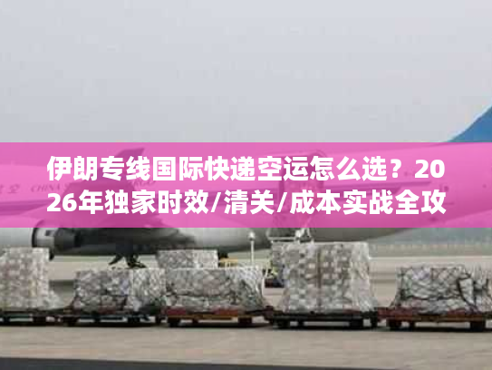 伊朗专线国际快递空运怎么选？2026年独家时效/清关/成本实战全攻略