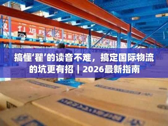 搞懂‘翟’的读音不难，搞定国际物流的坑更有招｜2026最新指南