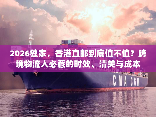2026独家,香港直邮到底值不值?跨境物流人必藏的时效、清关与成本实战手册 2026独家,香港直邮到底值不值?跨境物流人必藏的时效、清关与成本实战手册