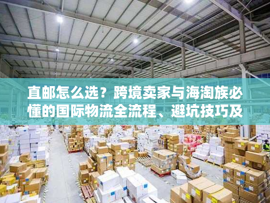 直邮怎么选？跨境卖家与海淘族必懂的国际物流全流程、避坑技巧及实战案例