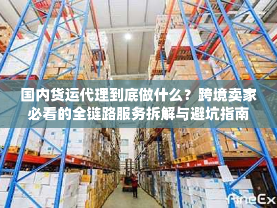 国内货运代理到底做什么?跨境卖家必看的全链路服务拆解与避坑指南 国内货运代理到底做什么?跨境卖家必看的全链路服务拆解与避坑指南