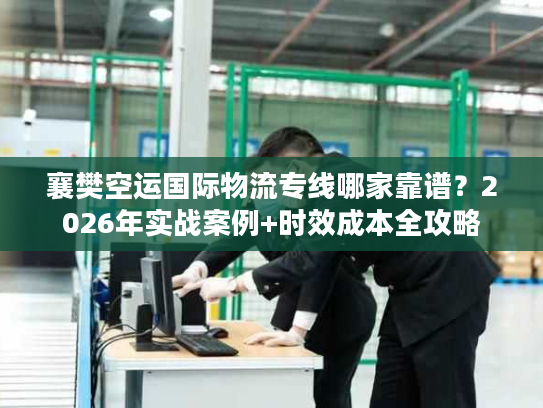 襄樊空运国际物流专线哪家靠谱？2026年实战案例+时效成本全攻略
