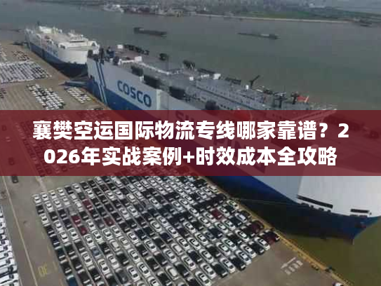 襄樊空运国际物流专线哪家靠谱？2026年实战案例+时效成本全攻略