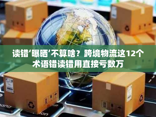 读错‘曝晒’不算啥？跨境物流这12个术语错读错用直接亏数万