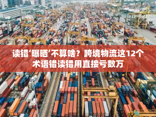 读错‘曝晒’不算啥？跨境物流这12个术语错读错用直接亏数万