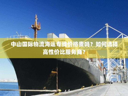 中山国际物流海运专线价格贵吗？如何选择高性价比服务商？
