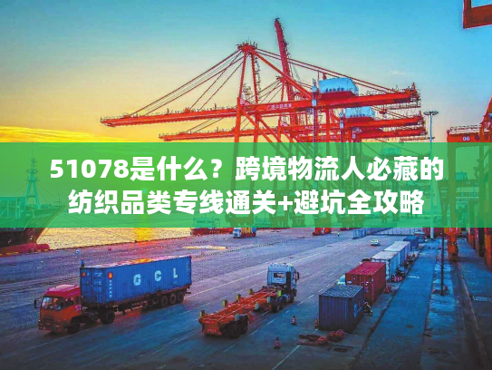 51078是什么？跨境物流人必藏的纺织品类专线通关+避坑全攻略