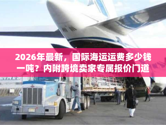 2026年最新，国际海运运费多少钱一吨？内附跨境卖家专属报价门道