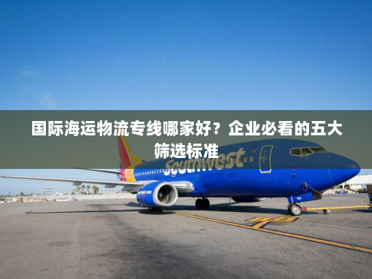 国际海运物流专线哪家好?企业必看的五大筛选标准 国际海运物流专线哪家好?企业必看的五大筛选标准