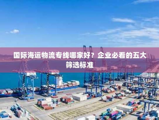 国际海运物流专线哪家好?企业必看的五大筛选标准 国际海运物流专线哪家好?企业必看的五大筛选标准