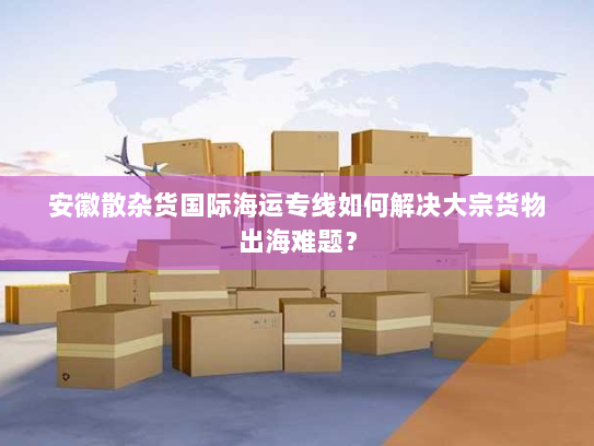 安徽散杂货国际海运专线如何解决大宗货物出海难题? 安徽散杂货国际海运专线如何解决大宗货物出海难题?