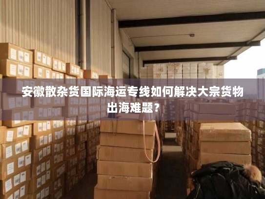 安徽散杂货国际海运专线如何解决大宗货物出海难题? 安徽散杂货国际海运专线如何解决大宗货物出海难题?