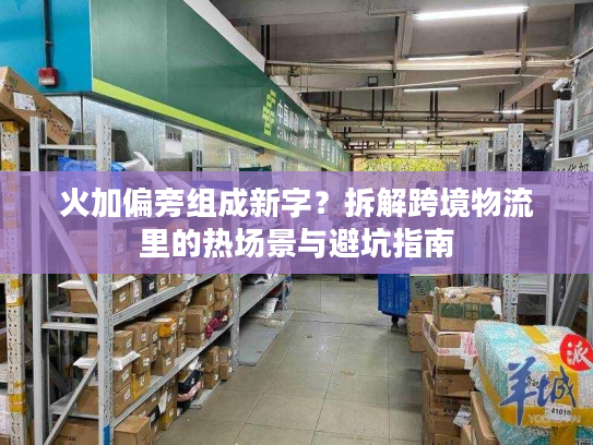 火加偏旁组成新字？拆解跨境物流里的热场景与避坑指南