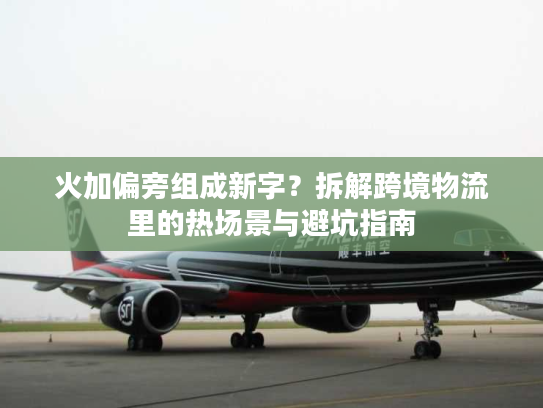 火加偏旁组成新字？拆解跨境物流里的热场景与避坑指南