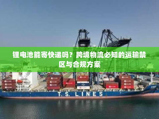 锂电池能寄快递吗?跨境物流必知的运输禁区与合规方案 锂电池能寄快递吗?跨境物流必知的运输禁区与合规方案