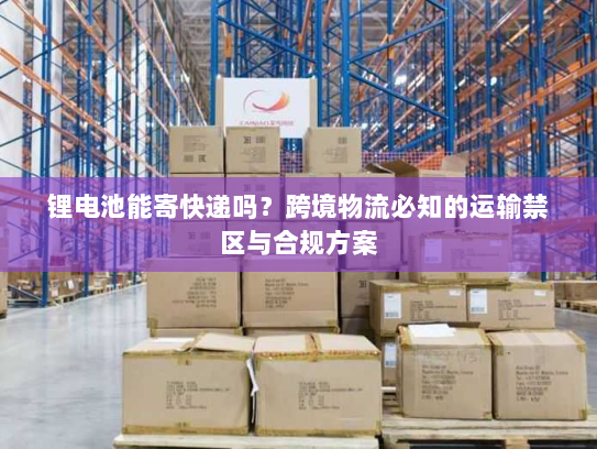 锂电池能寄快递吗?跨境物流必知的运输禁区与合规方案 锂电池能寄快递吗?跨境物流必知的运输禁区与合规方案