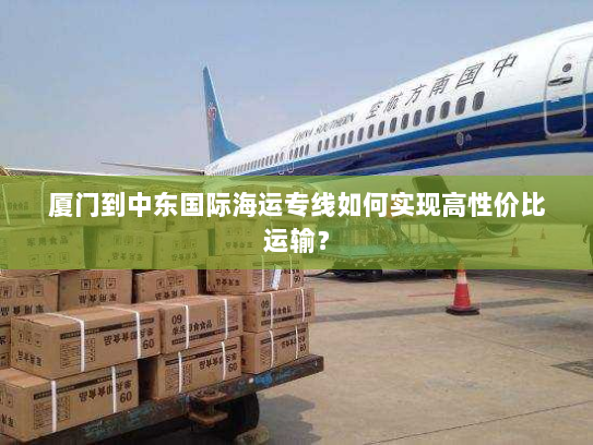 厦门到中东国际海运专线如何实现高性价比运输? 厦门到中东国际海运专线如何实现高性价比运输?