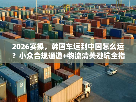 2026实操，韩国车运到中国怎么运？小众合规通道+物流清关避坑全指南