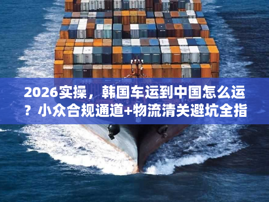 2026实操，韩国车运到中国怎么运？小众合规通道+物流清关避坑全指南