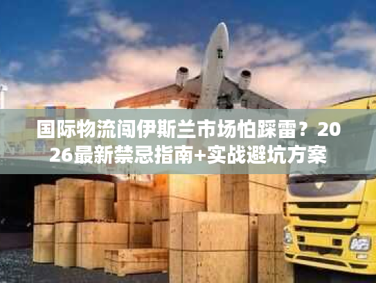 国际物流闯伊斯兰市场怕踩雷？2026最新禁忌指南+实战避坑方案