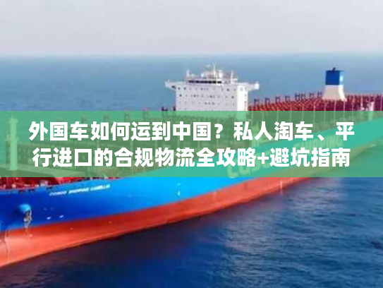 外国车如何运到中国？私人淘车、平行进口的合规物流全攻略+避坑指南