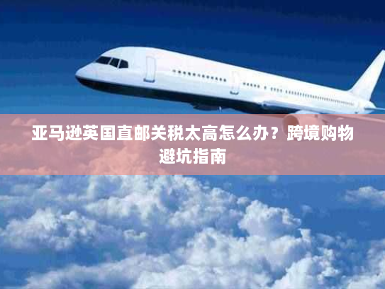 亚马逊英国直邮关税太高怎么办?跨境购物避坑指南 亚马逊英国直邮关税太高怎么办?跨境购物避坑指南