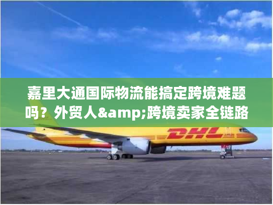 嘉里大通国际物流能搞定跨境难题吗？外贸人&跨境卖家全链路服务指南