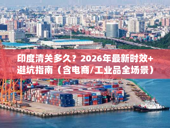 印度清关多久？2026年最新时效+避坑指南（含电商/工业品全场景）