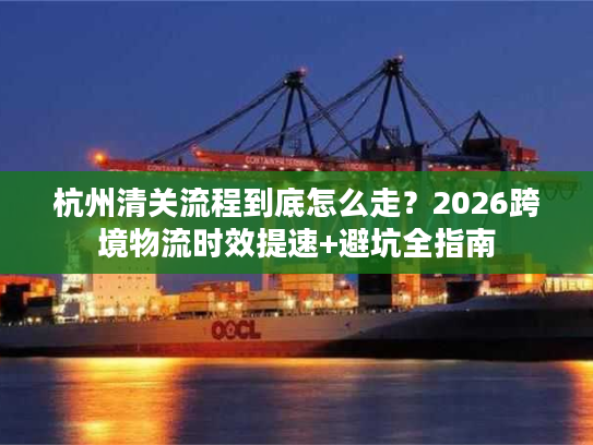 杭州清关流程到底怎么走？2026跨境物流时效提速+避坑全指南
