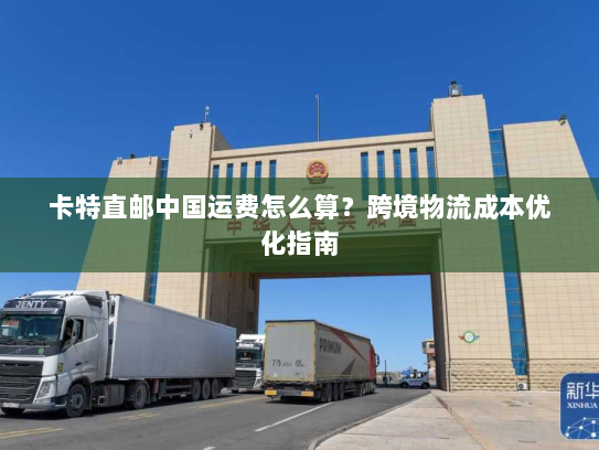 卡特直邮中国运费怎么算？跨境物流成本优化指南