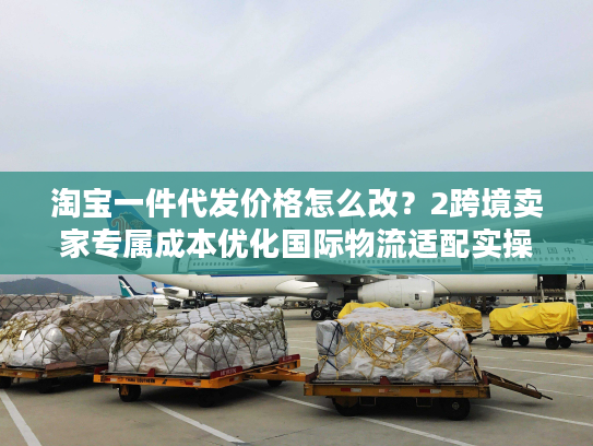 淘宝一件代发价格怎么改？2跨境卖家专属成本优化国际物流适配实操指南