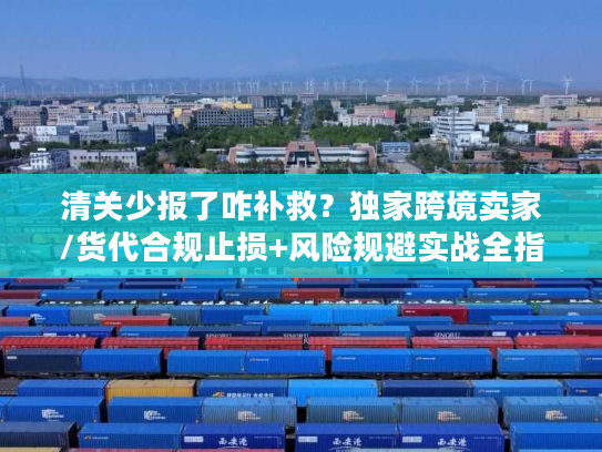 清关少报了咋补救？独家跨境卖家/货代合规止损+风险规避实战全指南