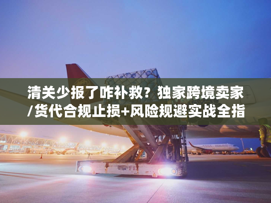 清关少报了咋补救？独家跨境卖家/货代合规止损+风险规避实战全指南