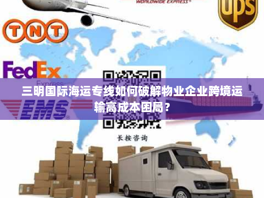 三明国际海运专线如何破解物业企业跨境运输高成本困局? 三明国际海运专线如何破解物业企业跨境运输高成本困局?