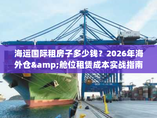 海运国际租房子多少钱？2026年海外仓&舱位租赁成本实战指南