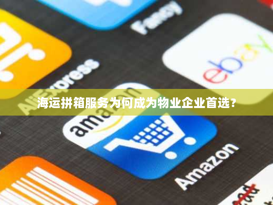 海运拼箱服务为何成为物业企业首选? 海运拼箱服务为何成为物业企业首选?