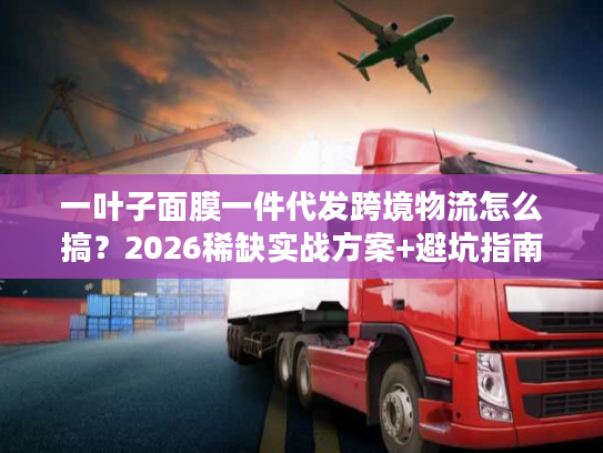 一叶子面膜一件代发跨境物流怎么搞？2026稀缺实战方案+避坑指南