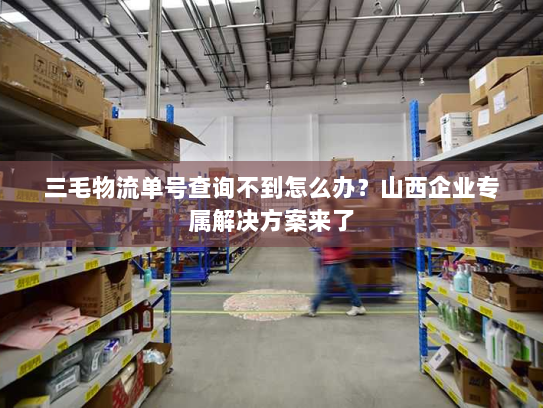 三毛物流单号查询不到怎么办?山西企业专属解决方案来了 三毛物流单号查询不到怎么办?山西企业专属解决方案来了