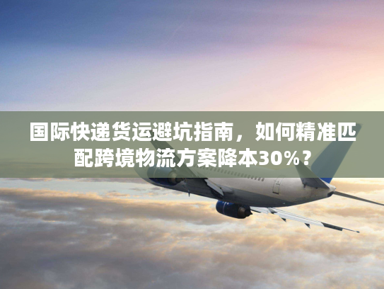 国际快递货运避坑指南，如何精准匹配跨境物流方案降本30%？