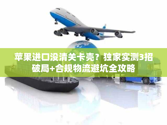 苹果进口没清关卡壳？独家实测3招破局+合规物流避坑全攻略
