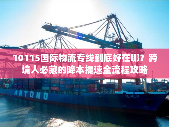 10115国际物流专线到底好在哪？跨境人必藏的降本提速全流程攻略