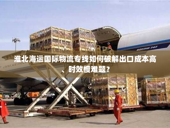淮北海运国际物流专线如何破解出口成本高、时效慢难题? 淮北海运国际物流专线如何破解出口成本高、时效慢难题?