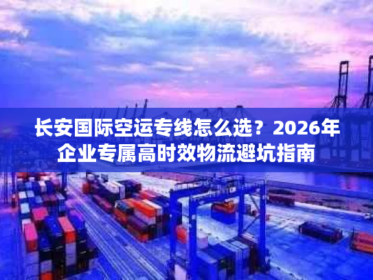 长安国际空运专线怎么选？2026年企业专属高时效物流避坑指南