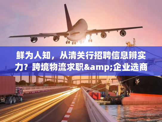 鲜为人知，从清关行招聘信息辨实力？跨境物流求职&企业选商全攻略