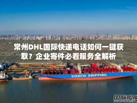 常州DHL国际快递电话如何一键获取？企业寄件必看服务全解析