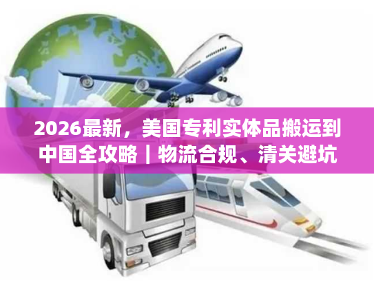 2026最新，美国专利实体品搬运到中国全攻略｜物流合规、清关避坑及时效优化