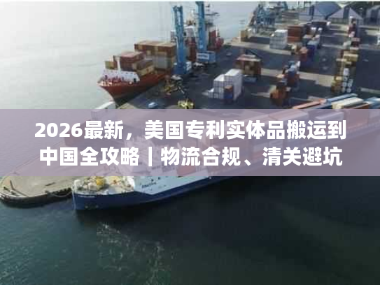 2026最新，美国专利实体品搬运到中国全攻略｜物流合规、清关避坑及时效优化