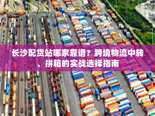 长沙配货站哪家靠谱？跨境物流中转、拼箱的实战选择指南